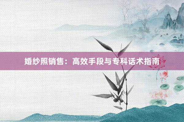 婚纱照销售：高效手段与专科话术指南